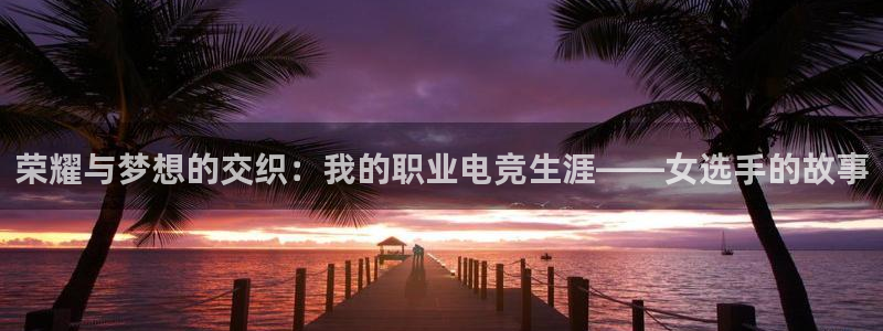 乐鱼电竞：荣耀与梦想的交织：我的职业电竞生涯——女选手的故事