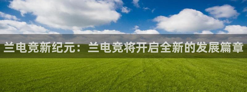 乐鱼电竞app下载：兰电竞新纪元：兰电竞将开启全新的发展篇章